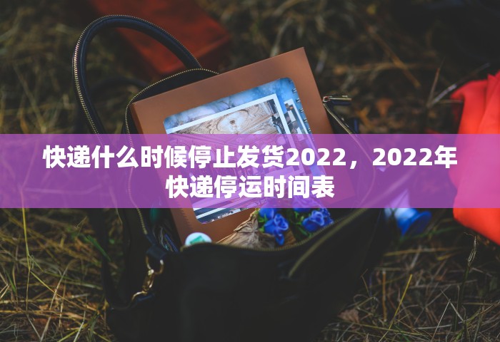 快递什么时候停止发货2022，2022年快递停运时间表