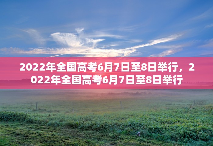 2022年全国高考6月7日至8日举行，2022年全国高考6月7日至8日举行