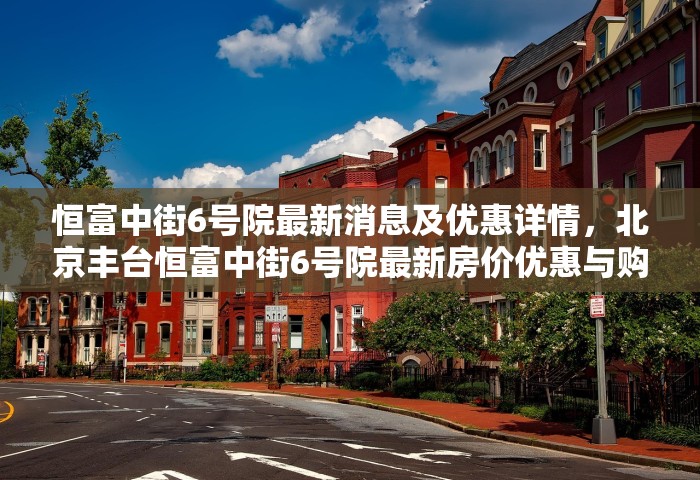 恒富中街6号院最新消息及优惠详情，北京丰台恒富中街6号院最新房价优惠与购房动态