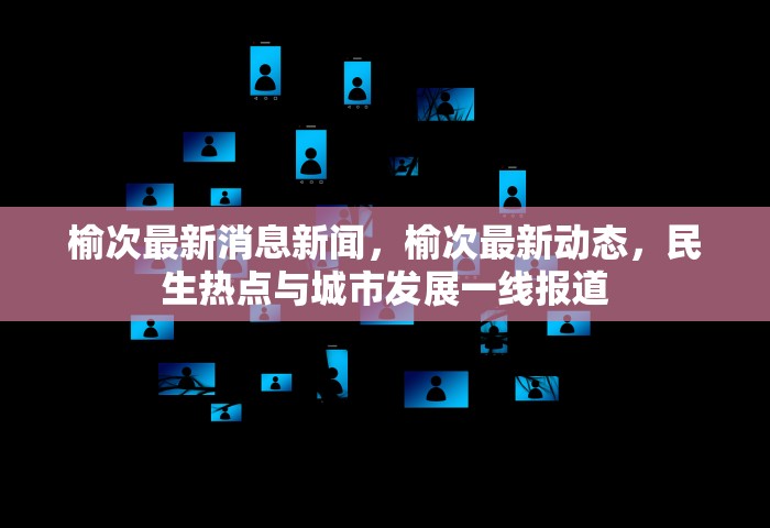 榆次最新消息新闻，榆次最新动态，民生热点与城市发展一线报道