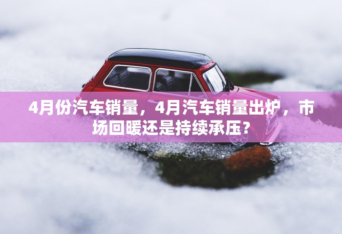 4月份汽车销量，4月汽车销量出炉	，市场回暖还是持续承压？
