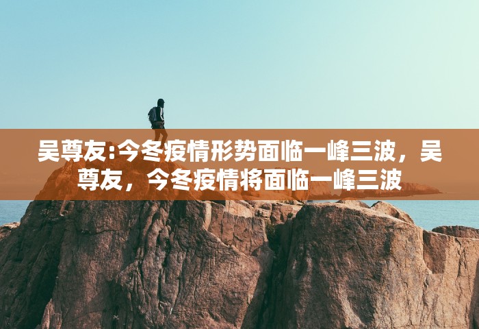 吴尊友:今冬疫情形势面临一峰三波，吴尊友，今冬疫情将面临一峰三波