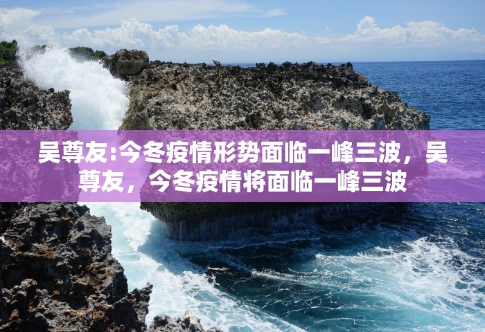 吴尊友:今冬疫情形势面临一峰三波	，吴尊友，今冬疫情将面临一峰三波
