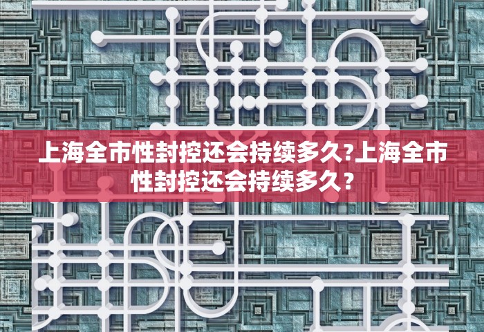 上海全市性封控还会持续多久?上海全市性封控还会持续多久？