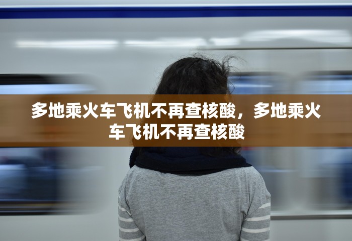 多地乘火车飞机不再查核酸，多地乘火车飞机不再查核酸