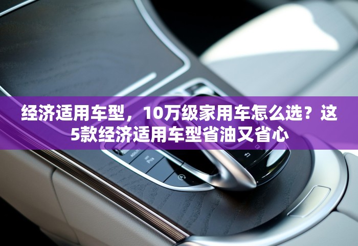 经济适用车型，10万级家用车怎么选？这5款经济适用车型省油又省心