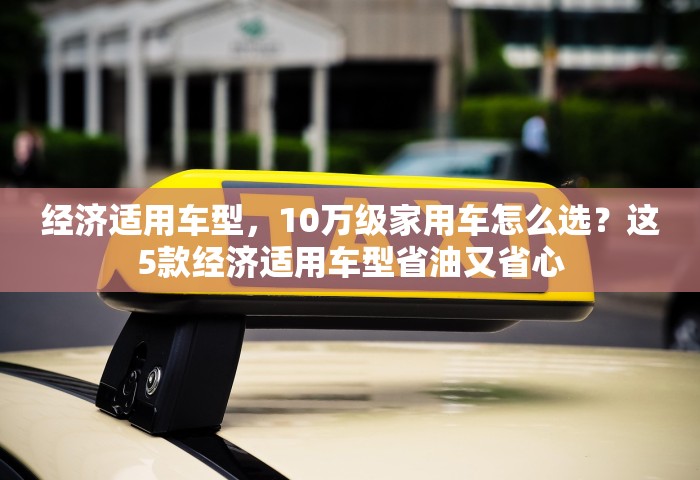 经济适用车型	，10万级家用车怎么选？这5款经济适用车型省油又省心