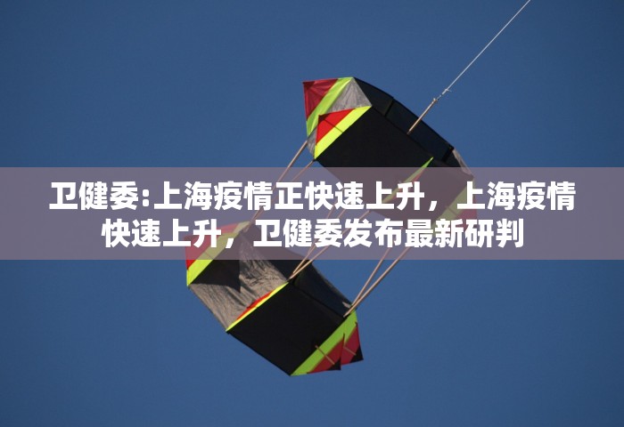 卫健委:上海疫情正快速上升，上海疫情快速上升	，卫健委发布最新研判