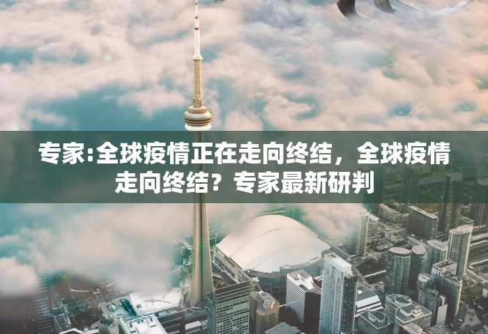 专家:全球疫情正在走向终结，全球疫情走向终结？专家最新研判