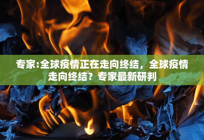 专家:全球疫情正在走向终结，全球疫情走向终结？专家最新研判