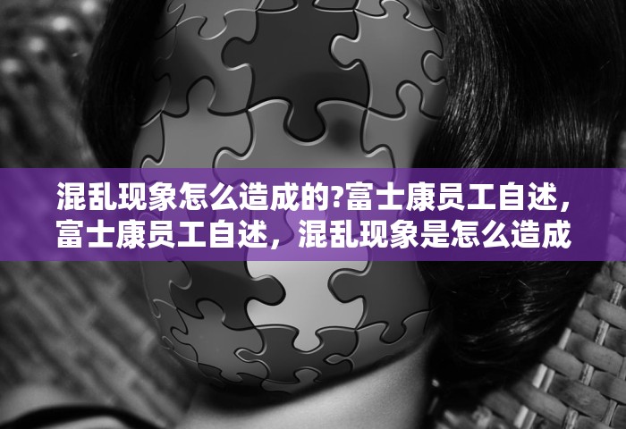 混乱现象怎么造成的?富士康员工自述，富士康员工自述	，混乱现象是怎么造成的？